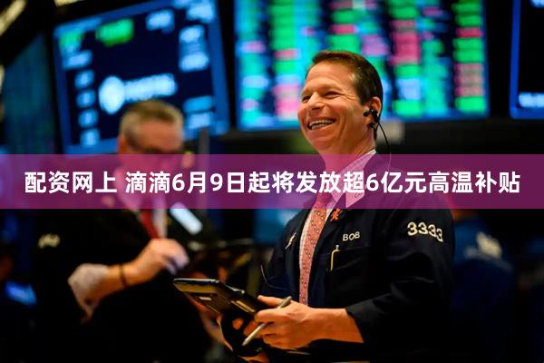 配资网上 滴滴6月9日起将发放超6亿元高温补贴