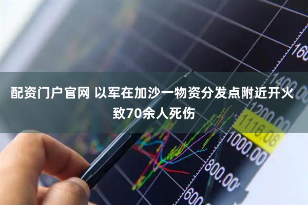 配资门户官网 以军在加沙一物资分发点附近开火 致70余人死伤