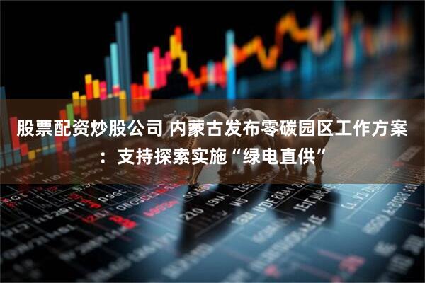 股票配资炒股公司 内蒙古发布零碳园区工作方案：支持探索实施“绿电直供”