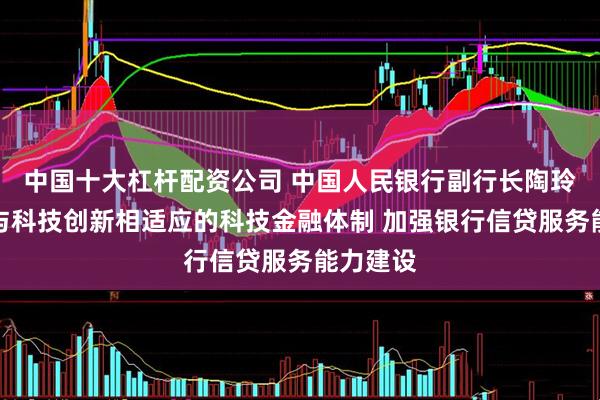 中国十大杠杆配资公司 中国人民银行副行长陶玲：构建与科技创新相适应的科技金融体制 加强银行信贷服务能力建设