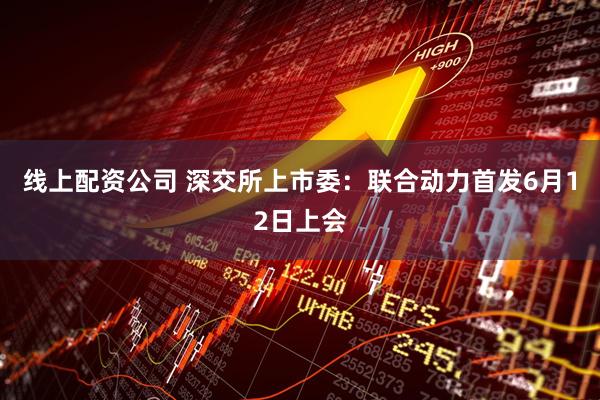 线上配资公司 深交所上市委：联合动力首发6月12日上会