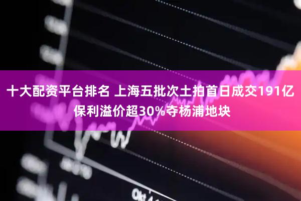 十大配资平台排名 上海五批次土拍首日成交191亿 保利溢价超30%夺杨浦地块