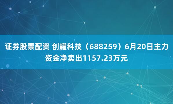 证券股票配资 创耀科技（688259）6月20日主力资金净卖出1157.23万元