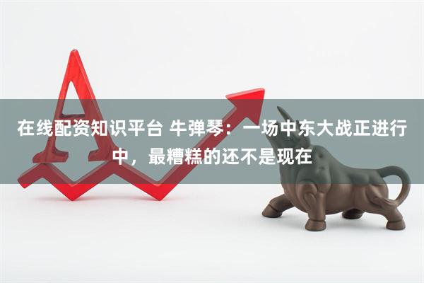 在线配资知识平台 牛弹琴：一场中东大战正进行中，最糟糕的还不是现在