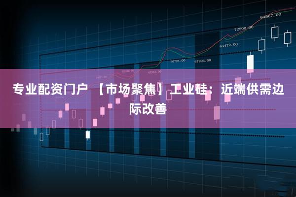 专业配资门户 【市场聚焦】工业硅：近端供需边际改善