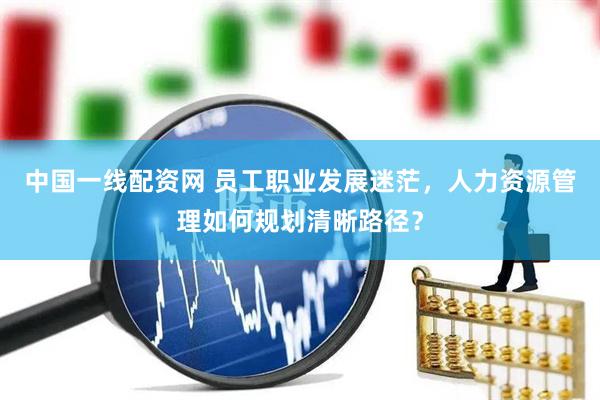 中国一线配资网 员工职业发展迷茫，人力资源管理如何规划清晰路径？