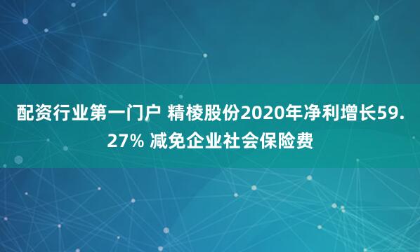 配资行业第一门户 精棱股份2020年净利增长59.27% 减免企业社会保险费