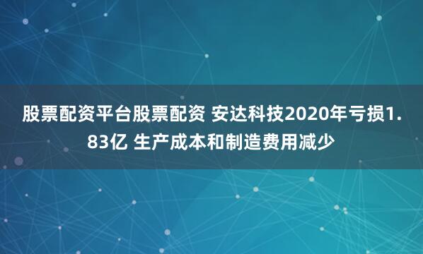 股票配资平台股票配资 安达科技2020年亏损1.83亿 生产成本和制造费用减少