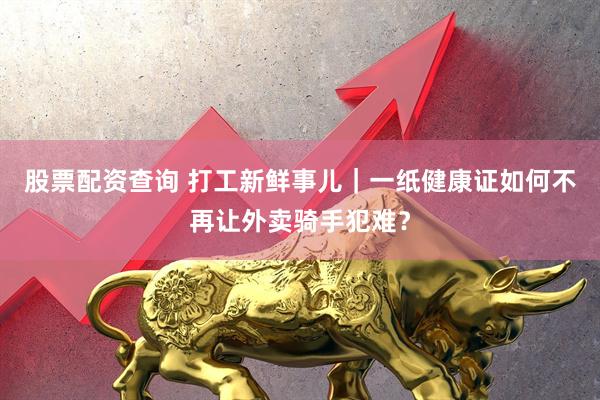 股票配资查询 打工新鲜事儿｜一纸健康证如何不再让外卖骑手犯难？
