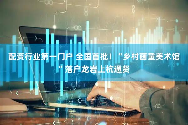 配资行业第一门户 全国首批！“乡村画童美术馆”落户龙岩上杭通贤
