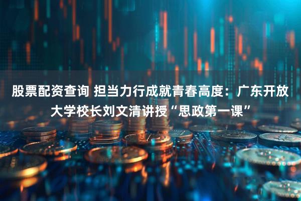 股票配资查询 担当力行成就青春高度：广东开放大学校长刘文清讲授“思政第一课”