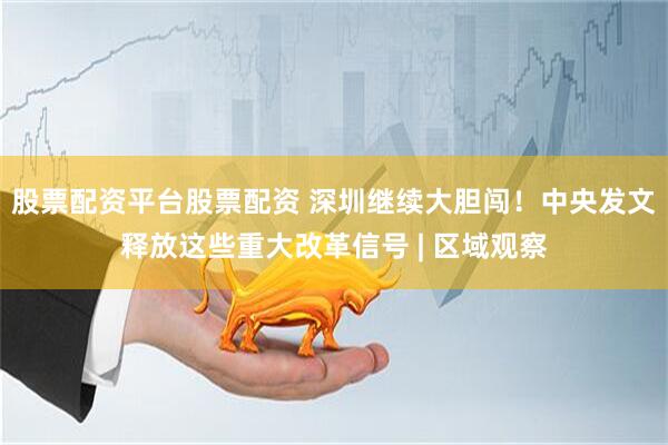 股票配资平台股票配资 深圳继续大胆闯！中央发文释放这些重大改革信号 | 区域观察