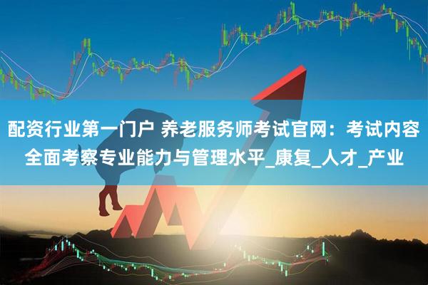 配资行业第一门户 养老服务师考试官网：考试内容全面考察专业能力与管理水平_康复_人才_产业