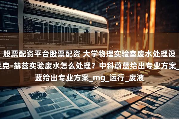 股票配资平台股票配资 大学物理实验室废水处理设备哪家好？弗兰克-赫兹实验废水怎么处理？中科蔚蓝给出专业方案_mg_运行_废液