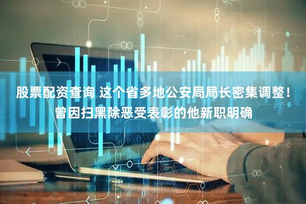 股票配资查询 这个省多地公安局局长密集调整！曾因扫黑除恶受表彰的他新职明确