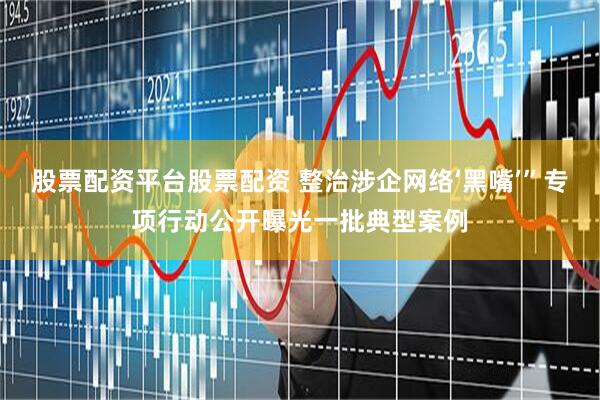 股票配资平台股票配资 整治涉企网络‘黑嘴’”专项行动公开曝光一批典型案例