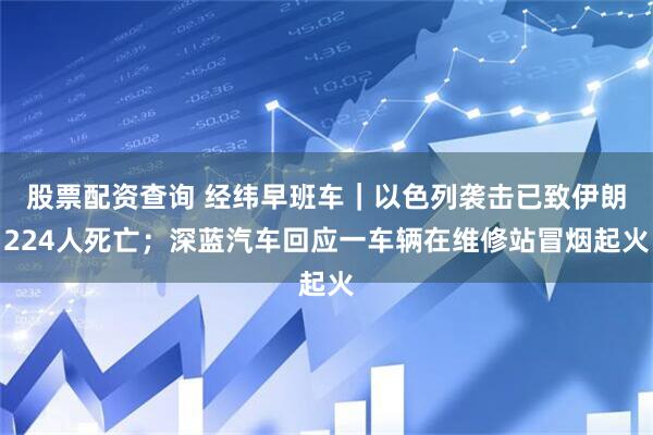 股票配资查询 经纬早班车｜以色列袭击已致伊朗224人死亡；深蓝汽车回应一车辆在维修站冒烟起火