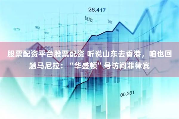 股票配资平台股票配资 听说山东去香港，咱也回趟马尼拉：“华盛顿”号访问菲律宾