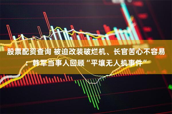 股票配资查询 被迫改装破烂机、长官苦心不容易：韩军当事人回顾“平壤无人机事件”