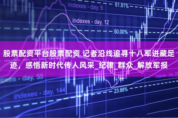 股票配资平台股票配资 记者沿线追寻十八军进藏足迹，感悟新时代传人风采_纪律_群众_解放军报