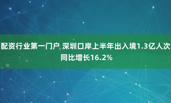 配资行业第一门户 深圳口岸上半年出入境1.3亿人次 同比增长16.2%