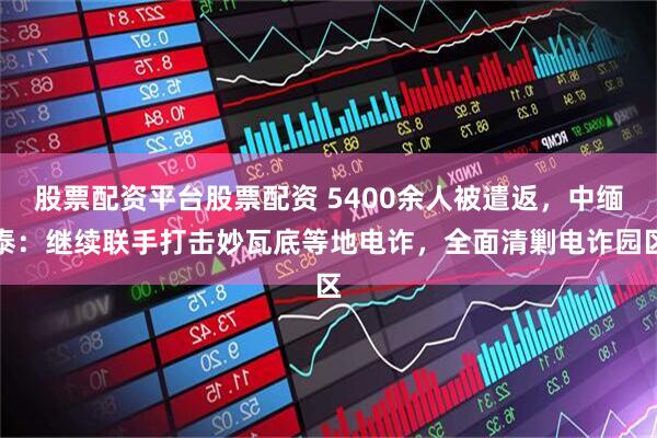 股票配资平台股票配资 5400余人被遣返，中缅泰：继续联手打击妙瓦底等地电诈，全面清剿电诈园区