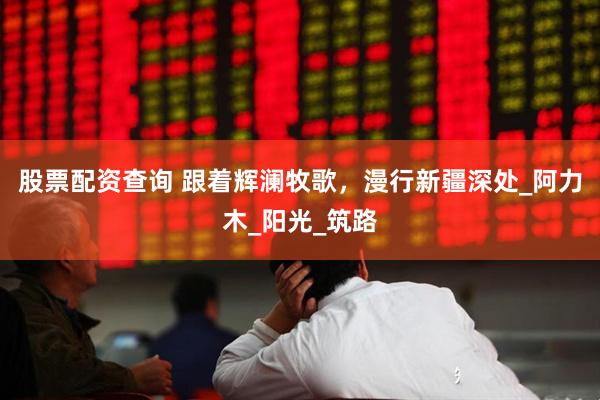 股票配资查询 跟着辉澜牧歌，漫行新疆深处_阿力木_阳光_筑路