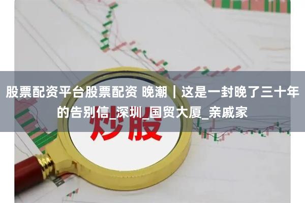 股票配资平台股票配资 晚潮｜这是一封晚了三十年的告别信_深圳_国贸大厦_亲戚家