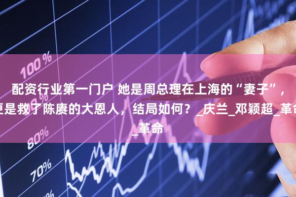 配资行业第一门户 她是周总理在上海的“妻子”，更是救了陈赓的大恩人，结局如何？_庆兰_邓颖超_革命