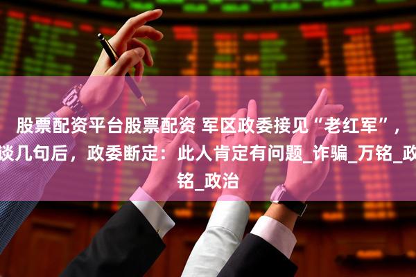 股票配资平台股票配资 军区政委接见“老红军”，攀谈几句后，政委断定：此人肯定有问题_诈骗_万铭_政治