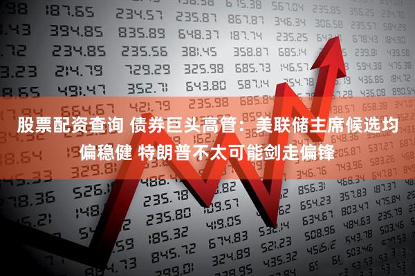 股票配资查询 债券巨头高管：美联储主席候选均偏稳健 特朗普不太可能剑走偏锋