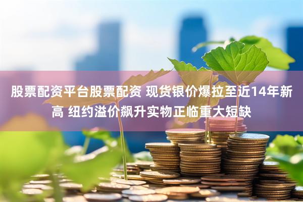 股票配资平台股票配资 现货银价爆拉至近14年新高 纽约溢价飙升实物正临重大短缺