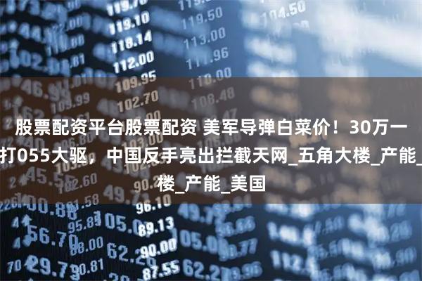 股票配资平台股票配资 美军导弹白菜价！30万一发专打055大驱，中国反手亮出拦截天网_五角大楼_产能_美国