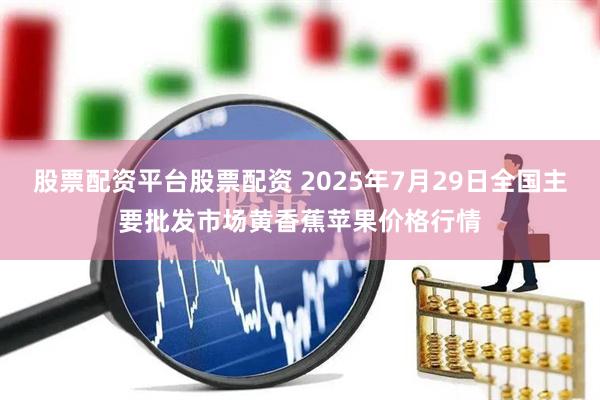 股票配资平台股票配资 2025年7月29日全国主要批发市场黄香蕉苹果价格行情