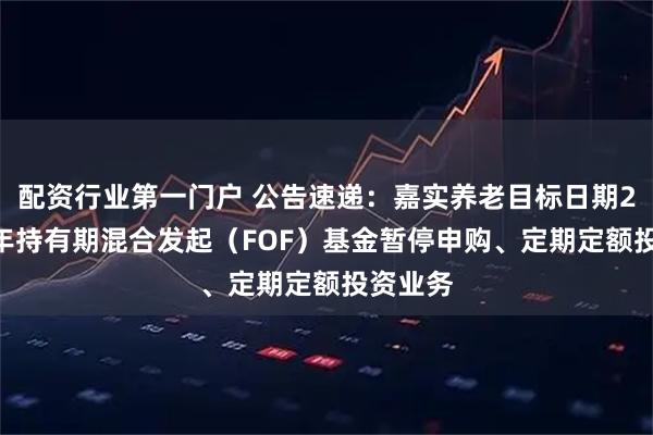 配资行业第一门户 公告速递：嘉实养老目标日期2055五年持有期混合发起（FOF）基金暂停申购、定期定额投资业务