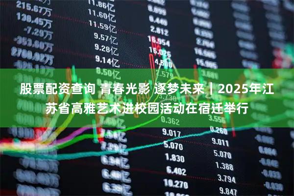 股票配资查询 青春光影 逐梦未来｜2025年江苏省高雅艺术进校园活动在宿迁举行