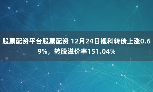 股票配资平台股票配资 12月24日锂科转债上涨0.69%，转股溢价率151.04%