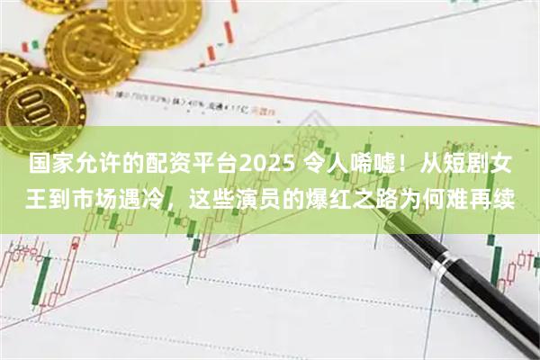 国家允许的配资平台2025 令人唏嘘！从短剧女王到市场遇冷，这些演员的爆红之路为何难再续