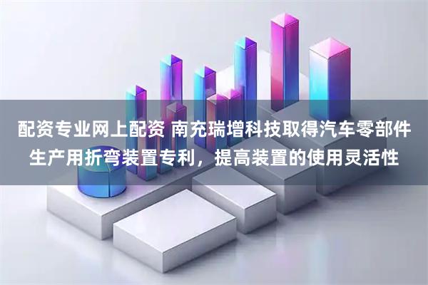 配资专业网上配资 南充瑞增科技取得汽车零部件生产用折弯装置专利，提高装置的使用灵活性