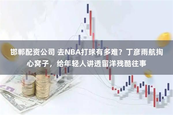 邯郸配资公司 去NBA打球有多难？丁彦雨航掏心窝子，给年轻人讲透留洋残酷往事