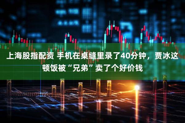 上海股指配资 手机在桌缝里录了40分钟，贾冰这顿饭被“兄弟”卖了个好价钱