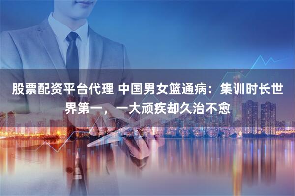 股票配资平台代理 中国男女篮通病：集训时长世界第一，一大顽疾却久治不愈