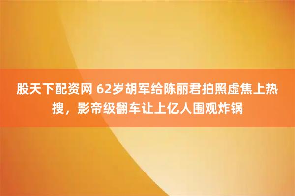股天下配资网 62岁胡军给陈丽君拍照虚焦上热搜，影帝级翻车让上亿人围观炸锅